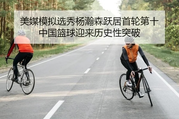 美媒模拟选秀杨瀚森跃居首轮第十 中国篮球迎来历史性突破